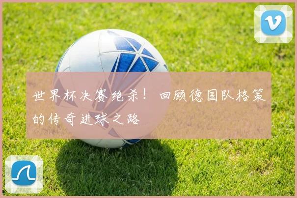 世界杯决赛绝杀！回顾德国队格策的传奇进球之路