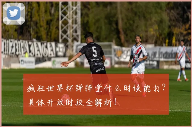 疯狂世界杯弹弹堂什么时候能打？具体开放时段全解析！