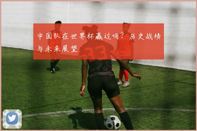 中国队在世界杯赢过吗？历史战绩与未来展望