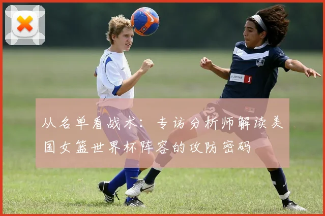 从名单看战术：专访分析师解读美国女篮世界杯阵容的攻防密码