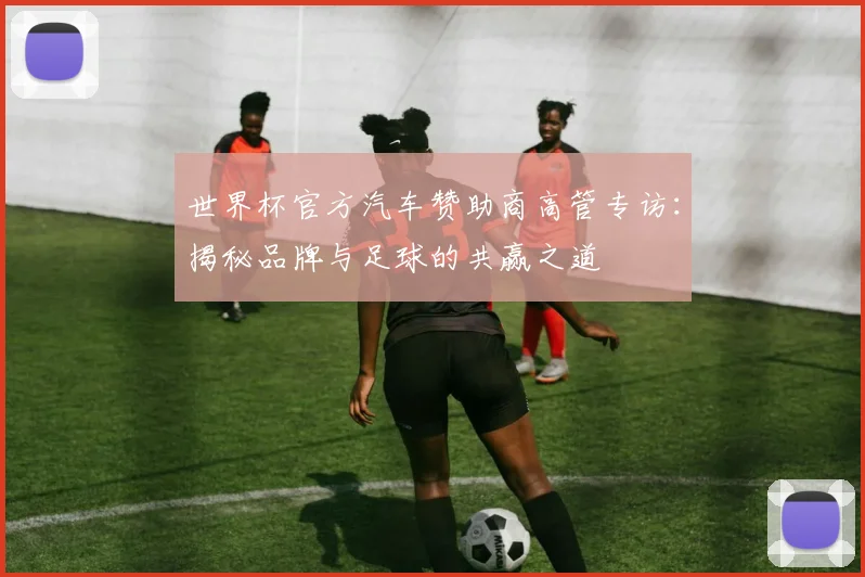 世界杯官方汽车赞助商高管专访：揭秘品牌与足球的共赢之道